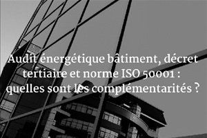 Audit énergétique bâtiment, décret tertiaire et norme ISO 50001 : quelles sont les complémentarités ?